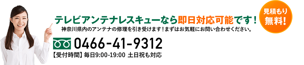 テレビアンテナレスキューなら即日対応可能です！神奈川県内のアンテナの修理を引き受けます！まずはお気軽にお問い合わせください。見積もり無料! 0466-41-9312 【受付時間】毎日9:00-19:00  土日祝も対応